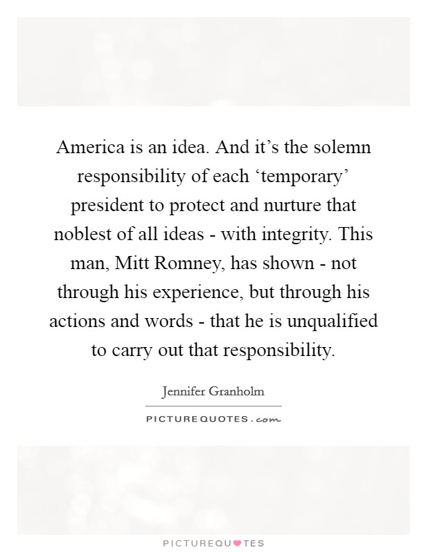 America is an idea. And it's the solemn responsibility of each ‘temporary' president to protect and nurture that noblest of all ideas - with integrity. This man, Mitt Romney, has shown - not through his experience, but through his actions and words - that he is unqualified to carry out that responsibility Picture Quote #1