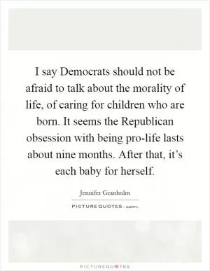 I say Democrats should not be afraid to talk about the morality of life, of caring for children who are born. It seems the Republican obsession with being pro-life lasts about nine months. After that, it’s each baby for herself Picture Quote #1