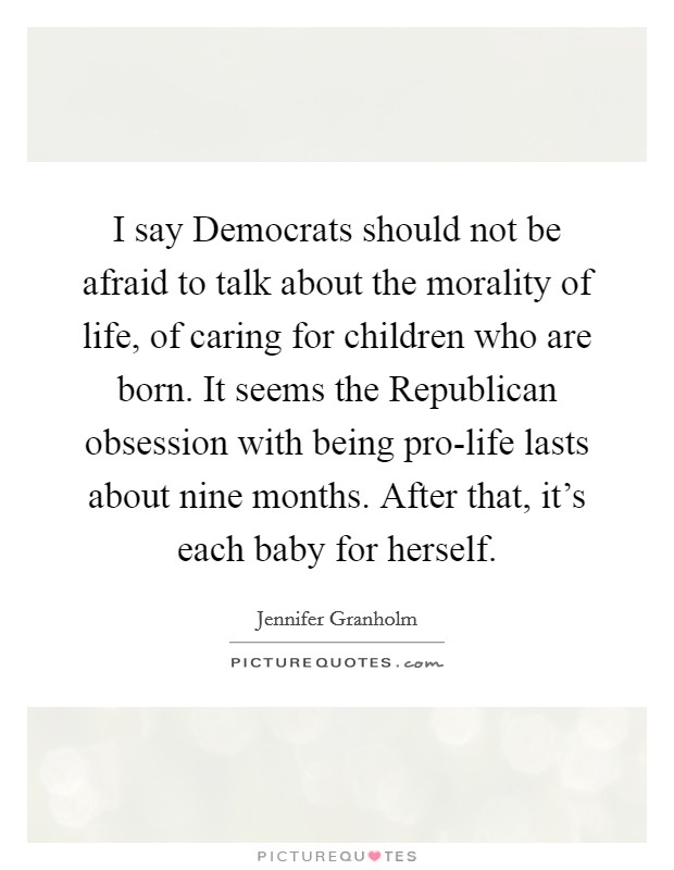 I say Democrats should not be afraid to talk about the morality of life, of caring for children who are born. It seems the Republican obsession with being pro-life lasts about nine months. After that, it's each baby for herself Picture Quote #1