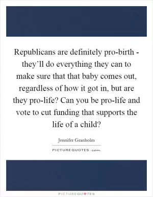 Republicans are definitely pro-birth - they’ll do everything they can to make sure that that baby comes out, regardless of how it got in, but are they pro-life? Can you be pro-life and vote to cut funding that supports the life of a child? Picture Quote #1