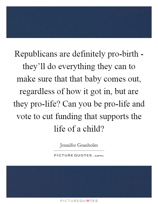 Republicans are definitely pro-birth - they'll do everything they can to make sure that that baby comes out, regardless of how it got in, but are they pro-life? Can you be pro-life and vote to cut funding that supports the life of a child? Picture Quote #1