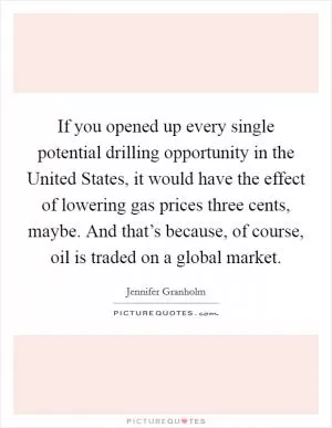 If you opened up every single potential drilling opportunity in the United States, it would have the effect of lowering gas prices three cents, maybe. And that’s because, of course, oil is traded on a global market Picture Quote #1