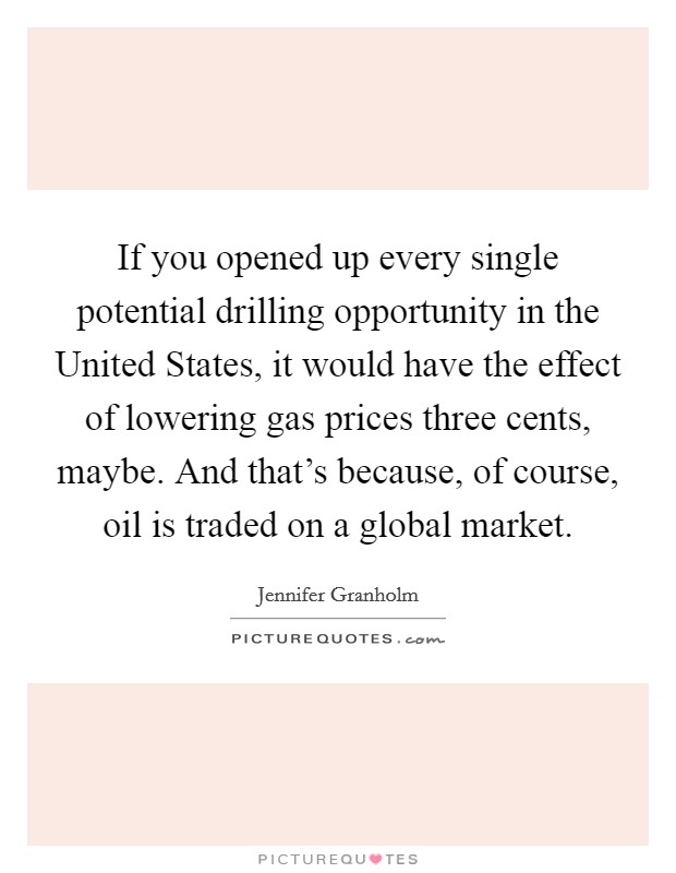 If you opened up every single potential drilling opportunity in the United States, it would have the effect of lowering gas prices three cents, maybe. And that's because, of course, oil is traded on a global market Picture Quote #1