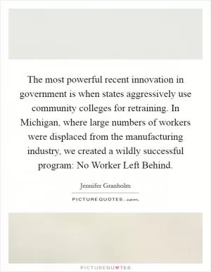The most powerful recent innovation in government is when states aggressively use community colleges for retraining. In Michigan, where large numbers of workers were displaced from the manufacturing industry, we created a wildly successful program: No Worker Left Behind Picture Quote #1