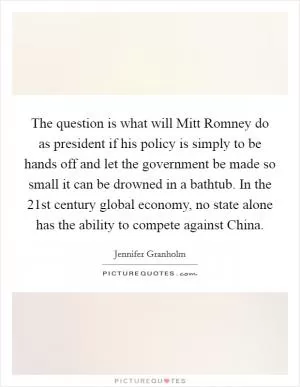 The question is what will Mitt Romney do as president if his policy is simply to be hands off and let the government be made so small it can be drowned in a bathtub. In the 21st century global economy, no state alone has the ability to compete against China Picture Quote #1