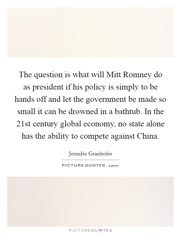 The question is what will Mitt Romney do as president if his policy is simply to be hands off and let the government be made so small it can be drowned in a bathtub. In the 21st century global economy, no state alone has the ability to compete against China Picture Quote #1