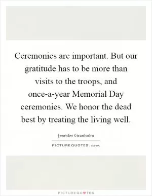 Ceremonies are important. But our gratitude has to be more than visits to the troops, and once-a-year Memorial Day ceremonies. We honor the dead best by treating the living well Picture Quote #1