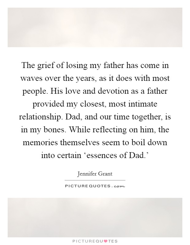 The grief of losing my father has come in waves over the years, as it does with most people. His love and devotion as a father provided my closest, most intimate relationship. Dad, and our time together, is in my bones. While reflecting on him, the memories themselves seem to boil down into certain ‘essences of Dad.' Picture Quote #1