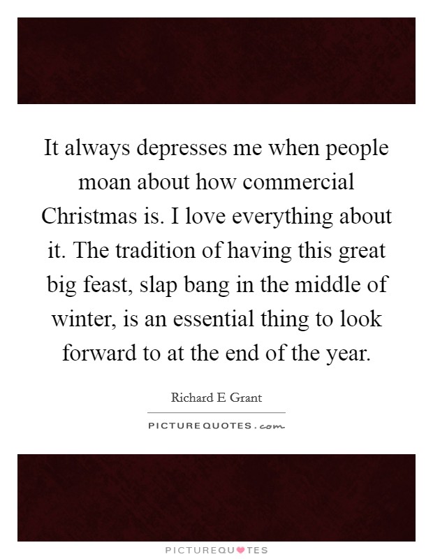 It always depresses me when people moan about how commercial Christmas is. I love everything about it. The tradition of having this great big feast, slap bang in the middle of winter, is an essential thing to look forward to at the end of the year Picture Quote #1