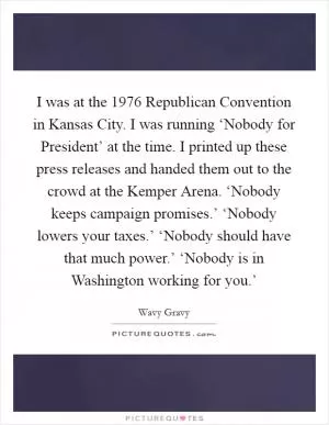 I was at the 1976 Republican Convention in Kansas City. I was running ‘Nobody for President’ at the time. I printed up these press releases and handed them out to the crowd at the Kemper Arena. ‘Nobody keeps campaign promises.’ ‘Nobody lowers your taxes.’ ‘Nobody should have that much power.’ ‘Nobody is in Washington working for you.’ Picture Quote #1