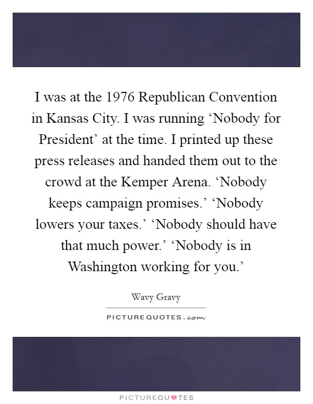 I was at the 1976 Republican Convention in Kansas City. I was running ‘Nobody for President' at the time. I printed up these press releases and handed them out to the crowd at the Kemper Arena. ‘Nobody keeps campaign promises.' ‘Nobody lowers your taxes.' ‘Nobody should have that much power.' ‘Nobody is in Washington working for you.' Picture Quote #1