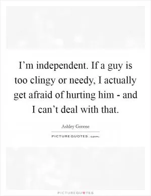 I’m independent. If a guy is too clingy or needy, I actually get afraid of hurting him - and I can’t deal with that Picture Quote #1
