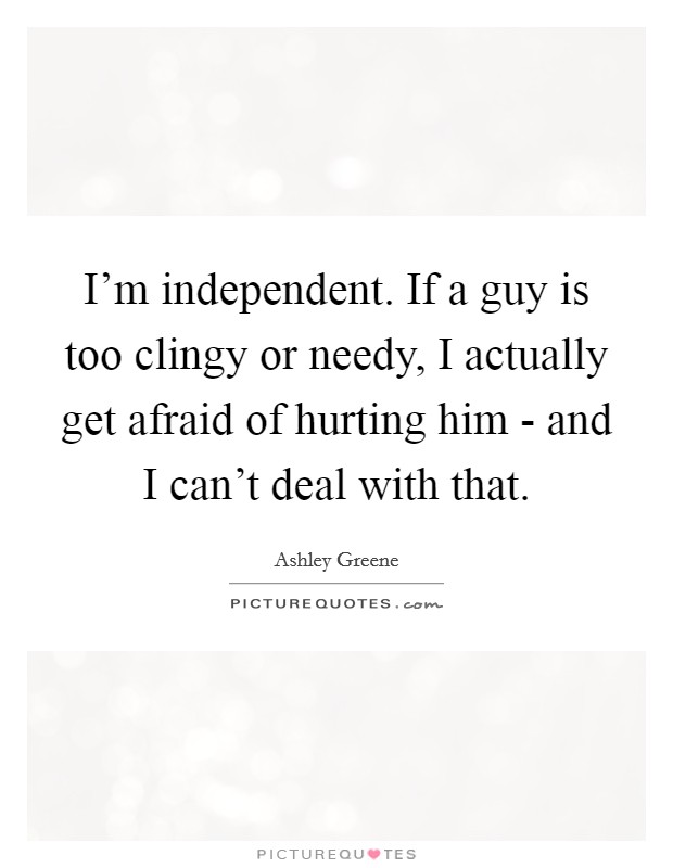 I'm independent. If a guy is too clingy or needy, I actually get afraid of hurting him - and I can't deal with that Picture Quote #1