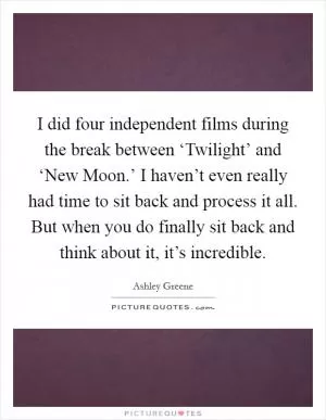 I did four independent films during the break between ‘Twilight’ and ‘New Moon.’ I haven’t even really had time to sit back and process it all. But when you do finally sit back and think about it, it’s incredible Picture Quote #1