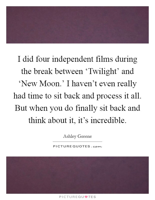 I did four independent films during the break between ‘Twilight' and ‘New Moon.' I haven't even really had time to sit back and process it all. But when you do finally sit back and think about it, it's incredible Picture Quote #1