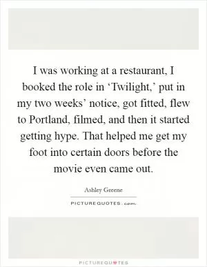 I was working at a restaurant, I booked the role in ‘Twilight,’ put in my two weeks’ notice, got fitted, flew to Portland, filmed, and then it started getting hype. That helped me get my foot into certain doors before the movie even came out Picture Quote #1