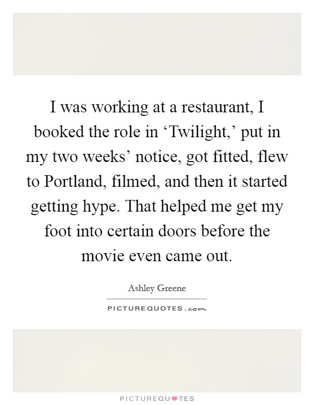 I was working at a restaurant, I booked the role in ‘Twilight,' put in my two weeks' notice, got fitted, flew to Portland, filmed, and then it started getting hype. That helped me get my foot into certain doors before the movie even came out Picture Quote #1