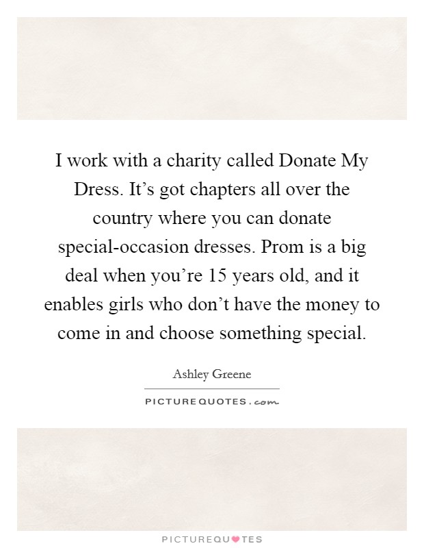 I work with a charity called Donate My Dress. It's got chapters all over the country where you can donate special-occasion dresses. Prom is a big deal when you're 15 years old, and it enables girls who don't have the money to come in and choose something special Picture Quote #1