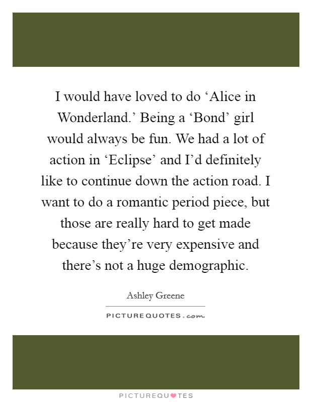 I would have loved to do ‘Alice in Wonderland.' Being a ‘Bond' girl would always be fun. We had a lot of action in ‘Eclipse' and I'd definitely like to continue down the action road. I want to do a romantic period piece, but those are really hard to get made because they're very expensive and there's not a huge demographic Picture Quote #1