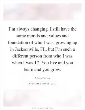 I’m always changing. I still have the same morals and values and foundation of who I was, growing up in Jacksonville, FL, but I’m such a different person from who I was when I was 17. You live and you learn and you grow Picture Quote #1