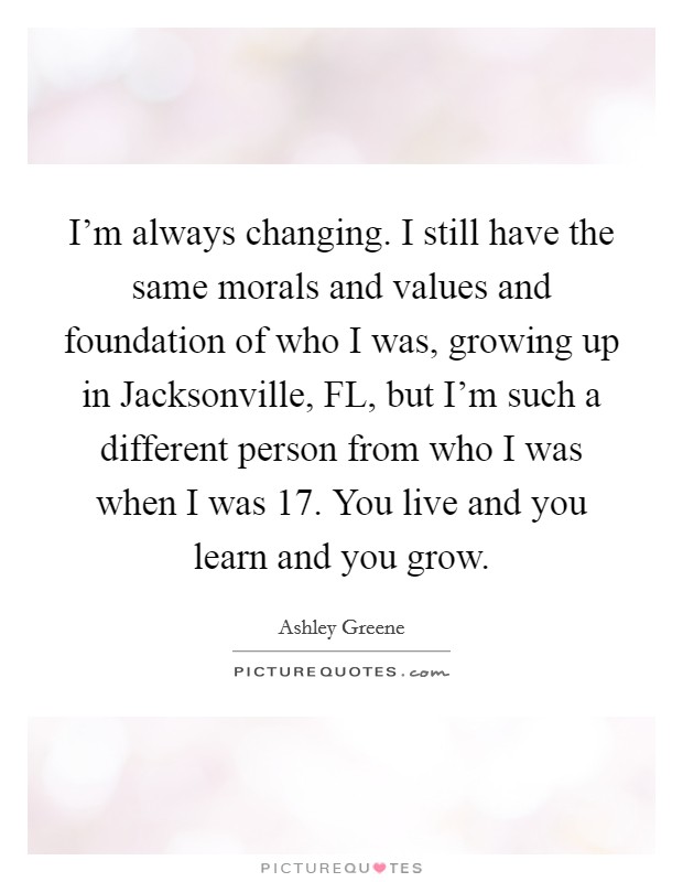 I'm always changing. I still have the same morals and values and foundation of who I was, growing up in Jacksonville, FL, but I'm such a different person from who I was when I was 17. You live and you learn and you grow Picture Quote #1