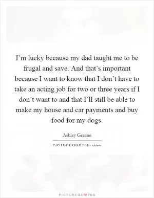 I’m lucky because my dad taught me to be frugal and save. And that’s important because I want to know that I don’t have to take an acting job for two or three years if I don’t want to and that I’ll still be able to make my house and car payments and buy food for my dogs Picture Quote #1