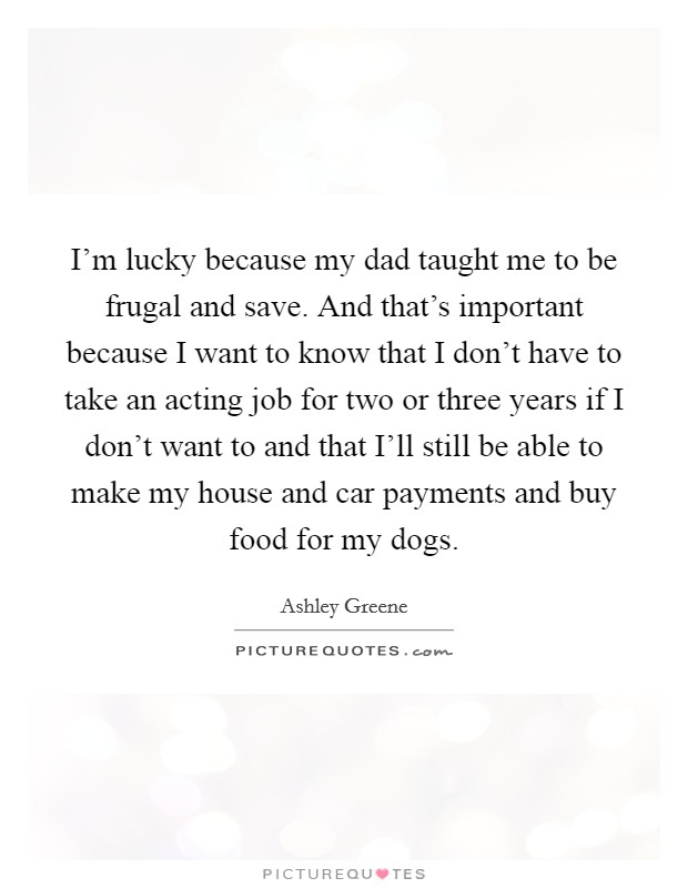 I'm lucky because my dad taught me to be frugal and save. And that's important because I want to know that I don't have to take an acting job for two or three years if I don't want to and that I'll still be able to make my house and car payments and buy food for my dogs Picture Quote #1