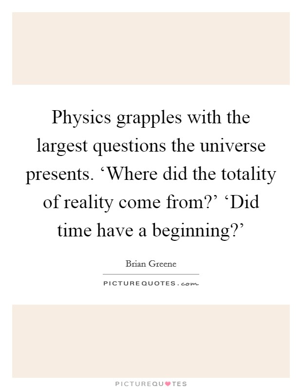 Physics grapples with the largest questions the universe presents. ‘Where did the totality of reality come from?' ‘Did time have a beginning?' Picture Quote #1