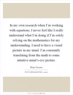 In my own research when I’m working with equations, I never feel like I really understand what I’m doing if I’m solely relying on the mathematics for my understanding. I need to have a visual picture in my mind. I’m constantly translating from the math to some intuitive mind’s-eye picture Picture Quote #1
