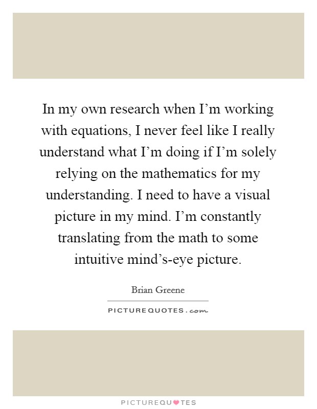 In my own research when I'm working with equations, I never feel like I really understand what I'm doing if I'm solely relying on the mathematics for my understanding. I need to have a visual picture in my mind. I'm constantly translating from the math to some intuitive mind's-eye picture Picture Quote #1