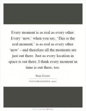 Every moment is as real as every other. Every ‘now,’ when you say, ‘This is the real moment,’ is as real as every other ‘now’ - and therefore all the moments are just out there. Just as every location in space is out there, I think every moment in time is out there, too Picture Quote #1