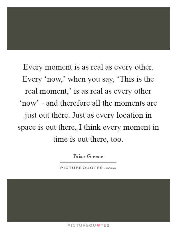 Every moment is as real as every other. Every ‘now,' when you say, ‘This is the real moment,' is as real as every other ‘now' - and therefore all the moments are just out there. Just as every location in space is out there, I think every moment in time is out there, too Picture Quote #1