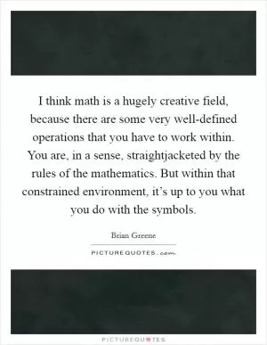 I think math is a hugely creative field, because there are some very well-defined operations that you have to work within. You are, in a sense, straightjacketed by the rules of the mathematics. But within that constrained environment, it’s up to you what you do with the symbols Picture Quote #1
