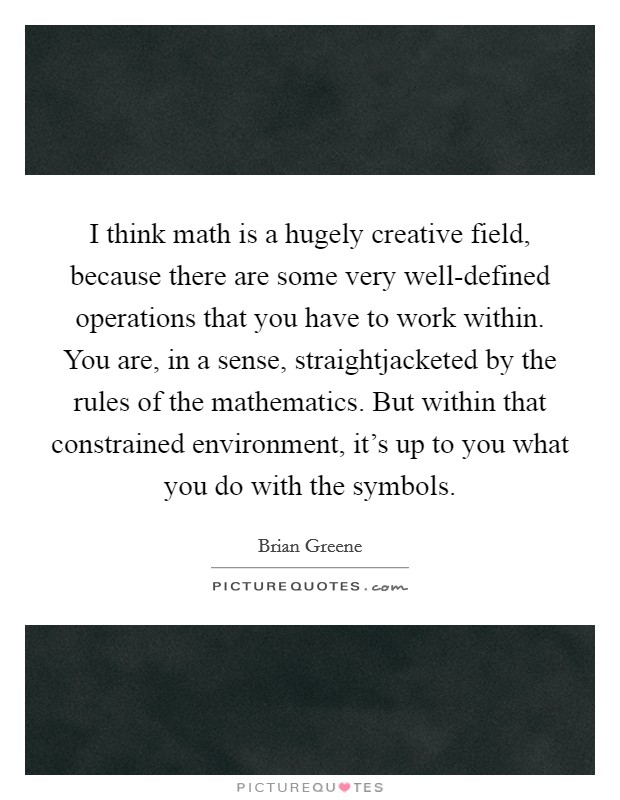 I think math is a hugely creative field, because there are some very well-defined operations that you have to work within. You are, in a sense, straightjacketed by the rules of the mathematics. But within that constrained environment, it's up to you what you do with the symbols Picture Quote #1