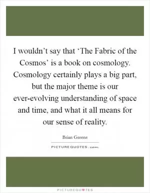 I wouldn’t say that ‘The Fabric of the Cosmos’ is a book on cosmology. Cosmology certainly plays a big part, but the major theme is our ever-evolving understanding of space and time, and what it all means for our sense of reality Picture Quote #1
