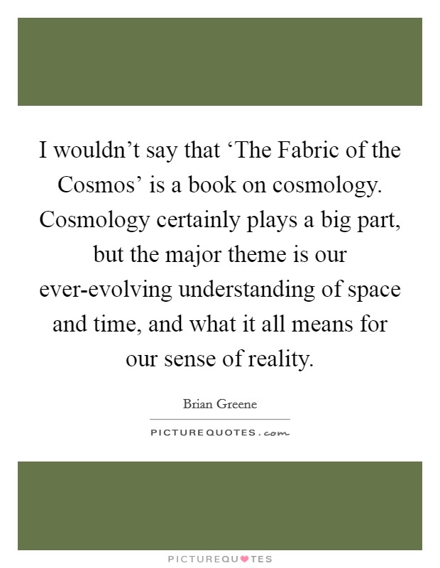 I wouldn't say that ‘The Fabric of the Cosmos' is a book on cosmology. Cosmology certainly plays a big part, but the major theme is our ever-evolving understanding of space and time, and what it all means for our sense of reality Picture Quote #1
