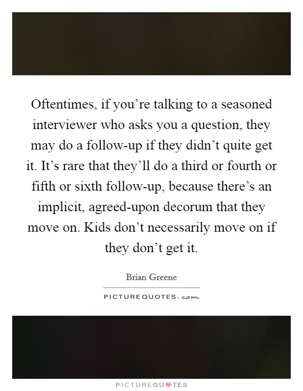 Oftentimes, if you're talking to a seasoned interviewer who asks you a question, they may do a follow-up if they didn't quite get it. It's rare that they'll do a third or fourth or fifth or sixth follow-up, because there's an implicit, agreed-upon decorum that they move on. Kids don't necessarily move on if they don't get it Picture Quote #1
