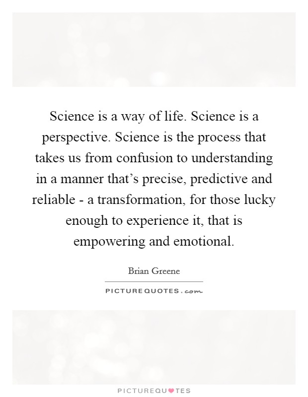 Science is a way of life. Science is a perspective. Science is the process that takes us from confusion to understanding in a manner that’s precise, predictive and reliable - a transformation, for those lucky enough to experience it, that is empowering and emotional Picture Quote #1