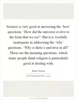 Science is very good at answering the ‘how’ questions. ‘How did the universe evolve to the form that we see?’ But it is woefully inadequate in addressing the ‘why’ questions. ‘Why is there a universe at all?’ These are the meaning questions, which many people think religion is particularly good at dealing with Picture Quote #1