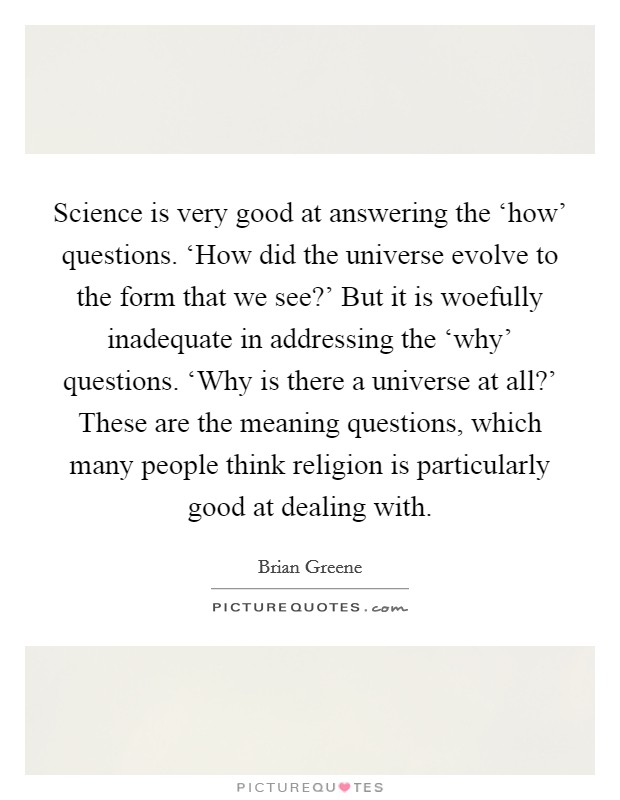 Science is very good at answering the ‘how' questions. ‘How did the universe evolve to the form that we see?' But it is woefully inadequate in addressing the ‘why' questions. ‘Why is there a universe at all?' These are the meaning questions, which many people think religion is particularly good at dealing with Picture Quote #1