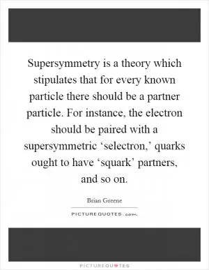 Supersymmetry is a theory which stipulates that for every known particle there should be a partner particle. For instance, the electron should be paired with a supersymmetric ‘selectron,’ quarks ought to have ‘squark’ partners, and so on Picture Quote #1