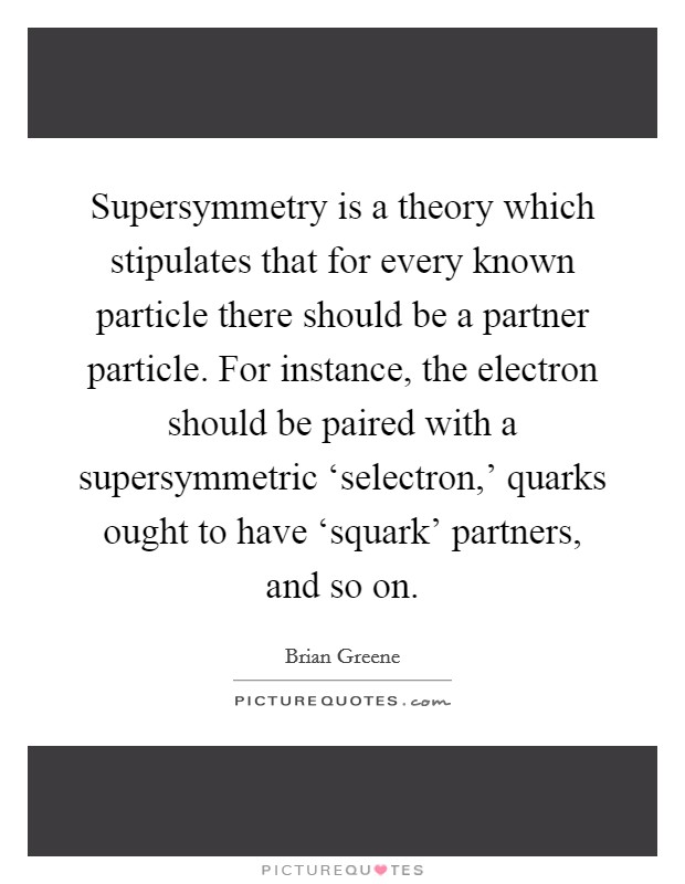 Supersymmetry is a theory which stipulates that for every known particle there should be a partner particle. For instance, the electron should be paired with a supersymmetric ‘selectron,' quarks ought to have ‘squark' partners, and so on Picture Quote #1