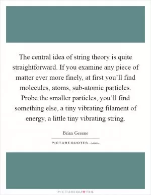 The central idea of string theory is quite straightforward. If you examine any piece of matter ever more finely, at first you’ll find molecules, atoms, sub-atomic particles. Probe the smaller particles, you’ll find something else, a tiny vibrating filament of energy, a little tiny vibrating string Picture Quote #1