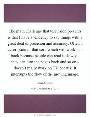 The main challenge that television presents is that I have a tendency to say things with a great deal of precision and accuracy. Often a description of that sort, which will work in a book because people can read it slowly - they can turn the pages back and so on - doesn’t really work on TV because it interrupts the flow of the moving image Picture Quote #1