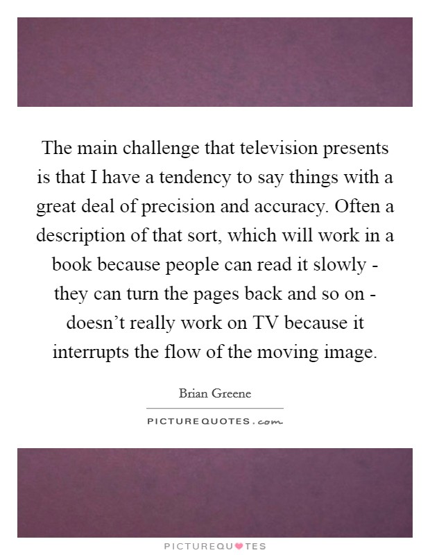 The main challenge that television presents is that I have a tendency to say things with a great deal of precision and accuracy. Often a description of that sort, which will work in a book because people can read it slowly - they can turn the pages back and so on - doesn't really work on TV because it interrupts the flow of the moving image Picture Quote #1
