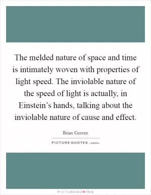 The melded nature of space and time is intimately woven with properties of light speed. The inviolable nature of the speed of light is actually, in Einstein’s hands, talking about the inviolable nature of cause and effect Picture Quote #1