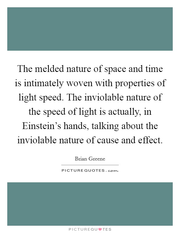 The melded nature of space and time is intimately woven with properties of light speed. The inviolable nature of the speed of light is actually, in Einstein's hands, talking about the inviolable nature of cause and effect Picture Quote #1