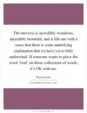 The universe is incredibly wondrous, incredibly beautiful, and it fills me with a sense that there is some underlying explanation that we have yet to fully understand. If someone wants to place the word ‘God’ on those collections of words, it’s OK with me Picture Quote #1