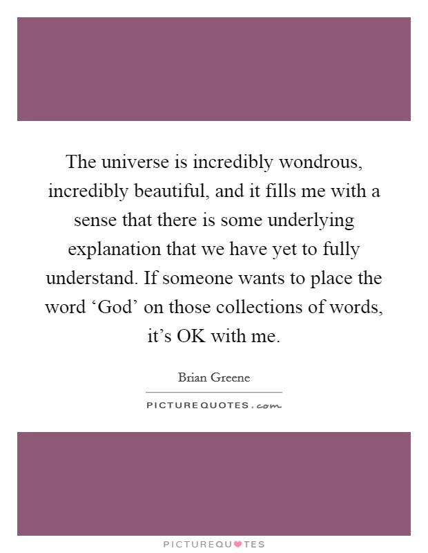 The universe is incredibly wondrous, incredibly beautiful, and it fills me with a sense that there is some underlying explanation that we have yet to fully understand. If someone wants to place the word ‘God' on those collections of words, it's OK with me Picture Quote #1