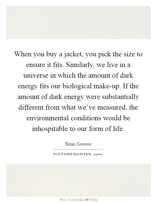 When you buy a jacket, you pick the size to ensure it fits. Similarly, we live in a universe in which the amount of dark energy fits our biological make-up. If the amount of dark energy were substantially different from what we've measured, the environmental conditions would be inhospitable to our form of life Picture Quote #1